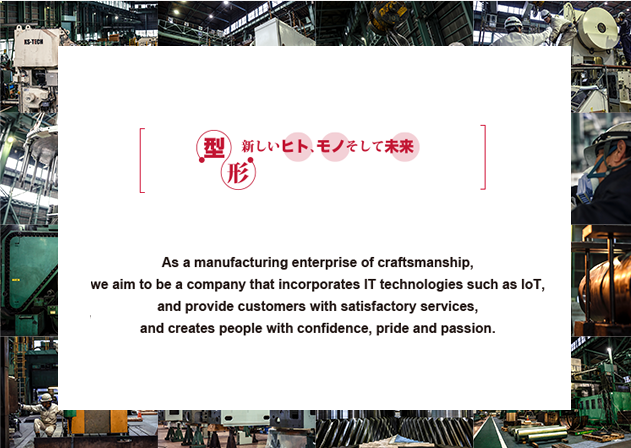 As a manufacturing enterprise of craftsmanship, we aim to be a company that incorporates IT technologies such as IoT, and provide customers with satisfactory services, and creates people with confidence, pride and passion.
